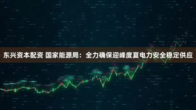 东兴资本配资 国家能源局：全力确保迎峰度夏电力安全稳定供应