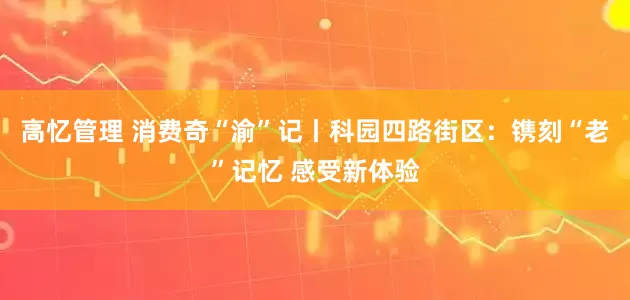 高忆管理 消费奇“渝”记丨科园四路街区：镌刻“老”记忆 感受新体验