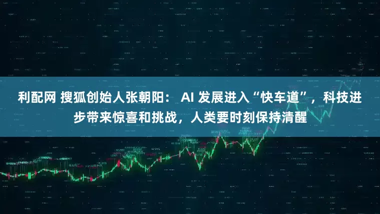 利配网 搜狐创始人张朝阳： AI 发展进入“快车道”，科技进步带来惊喜和挑战，人类要时刻保持清醒