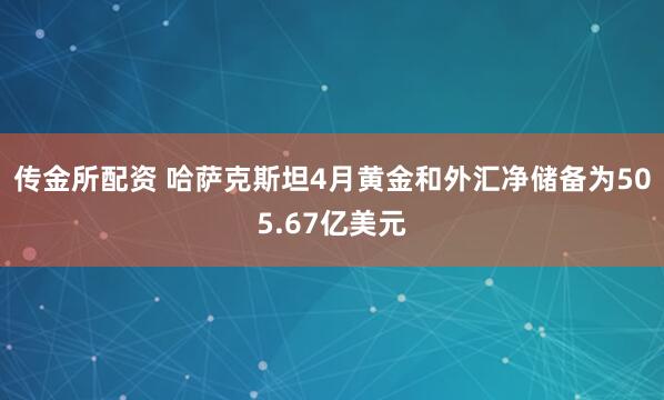 传金所配资 哈萨克斯坦4月黄金和外汇净储备为505.67亿美元