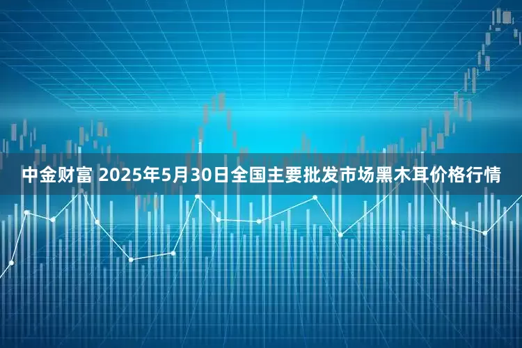 中金财富 2025年5月30日全国主要批发市场黑木耳价格行情