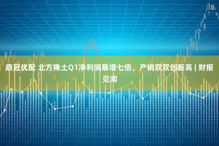 鼎冠优配 北方稀土Q1净利润暴增七倍，产销双双创新高 | 财报见闻