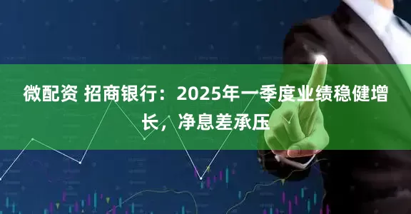 微配资 招商银行：2025年一季度业绩稳健增长，净息差承压