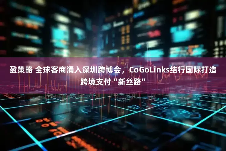 盈策略 全球客商涌入深圳跨博会，CoGoLinks结行国际打造跨境支付“新丝路”