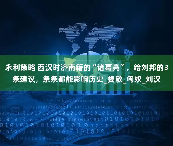 永利策略 西汉时济南籍的“诸葛亮”，给刘邦的3条建议，条条都能影响历史_娄敬_匈奴_刘汉