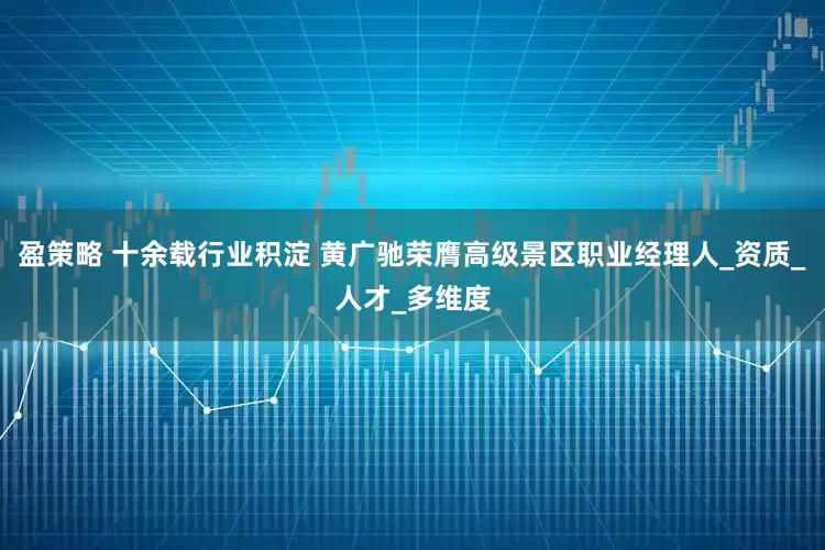 盈策略 十余载行业积淀 黄广驰荣膺高级景区职业经理人_资质_人才_多维度