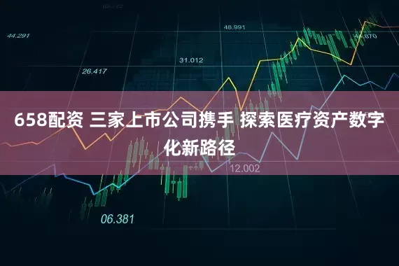 658配资 三家上市公司携手 探索医疗资产数字化新路径