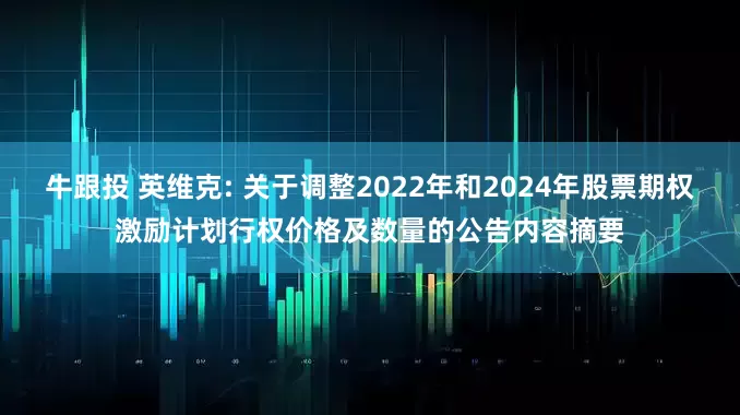 牛跟投 英维克: 关于调整2022年和2024年股票期权激励计划行权价格及数量的公告内容摘要