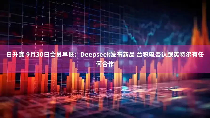 日升鑫 9月30日会员早报：Deepseek发布新品 台积电否认跟英特尔有任何合作