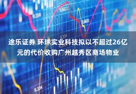 途乐证券 环球实业科技拟以不超过26亿元的代价收购广州越秀区商场物业