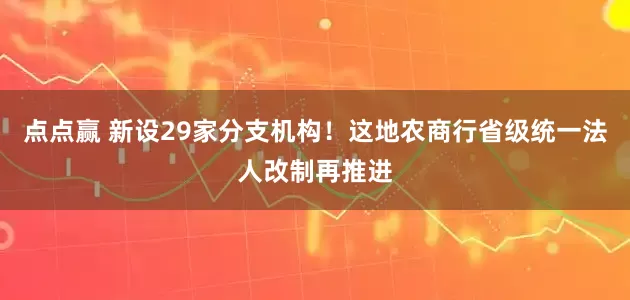 点点赢 新设29家分支机构！这地农商行省级统一法人改制再推进